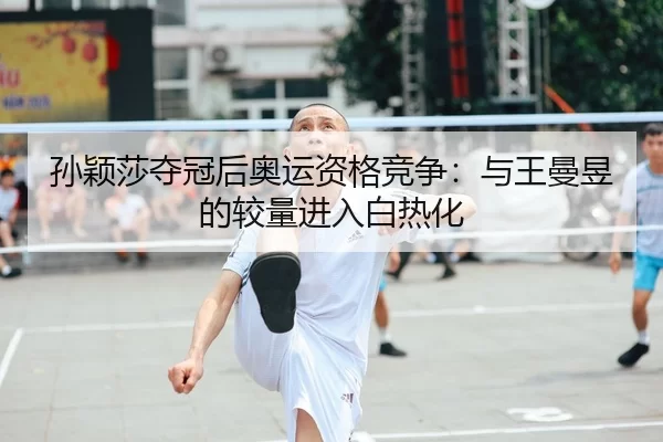 孙颖莎夺冠后奥运资格竞争：与王曼昱的较量进入白热化