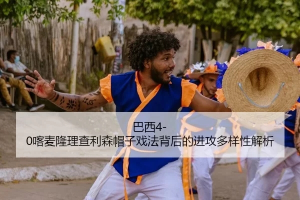 巴西4-0喀麦隆理查利森帽子戏法背后的进攻多样性解析