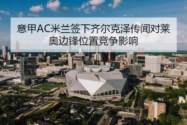 意甲AC米兰签下齐尔克泽传闻对莱奥边锋位置竞争影响