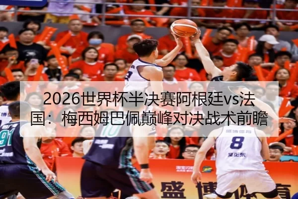 2026世界杯半决赛阿根廷vs法国：梅西姆巴佩巅峰对决战术前瞻
